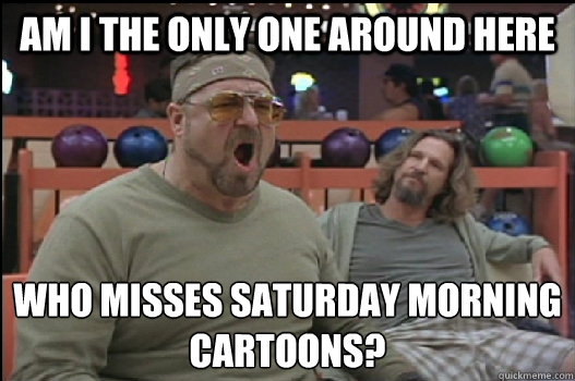 Am I the only one around here who misses saturday morning 
cartoons?  Angry Walter