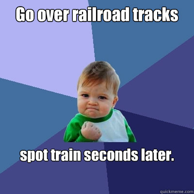 Go over railroad tracks spot train seconds later.  Success Kid