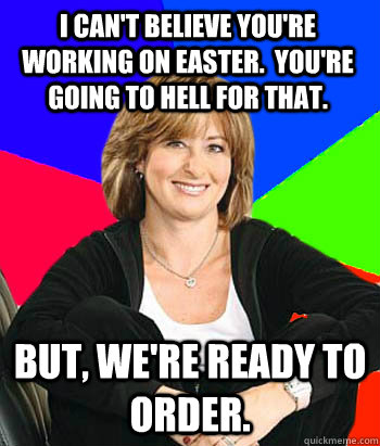 I can't believe you're working on Easter.  You're going to hell for that. But, we're ready to order.   Sheltering Suburban Mom