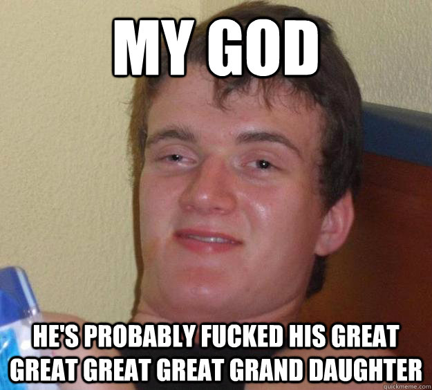 My God He's probably fucked his great great great great grand daughter  10 Guy