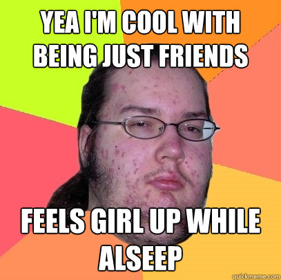 Yea I'm cool With being just friends feels girl up while alseep  Butthurt Dweller