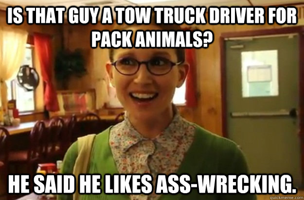 Is that guy a tow truck driver for pack animals? He said he likes ass-wrecking.  Sexually Oblivious Female