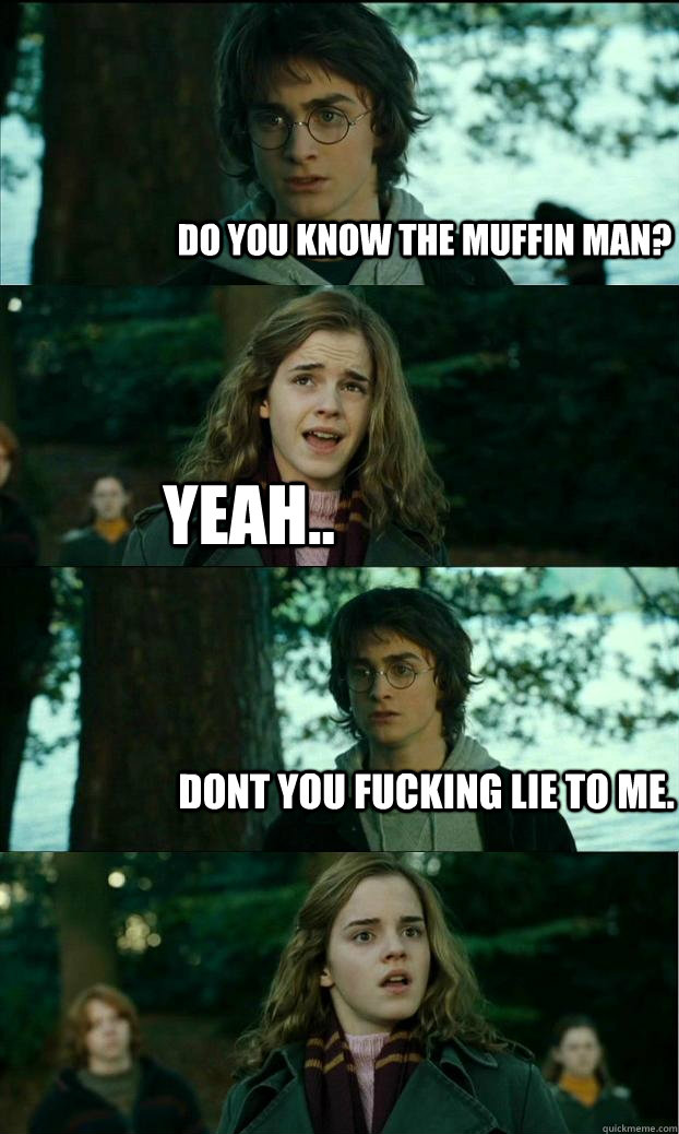 do you know the muffin man? yeah.. Dont you fucking lie to me.  Horny Harry