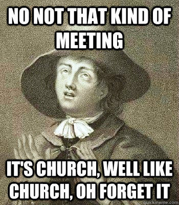 no not that kind of meeting it's church, well like church, oh forget it  Quaker Problems