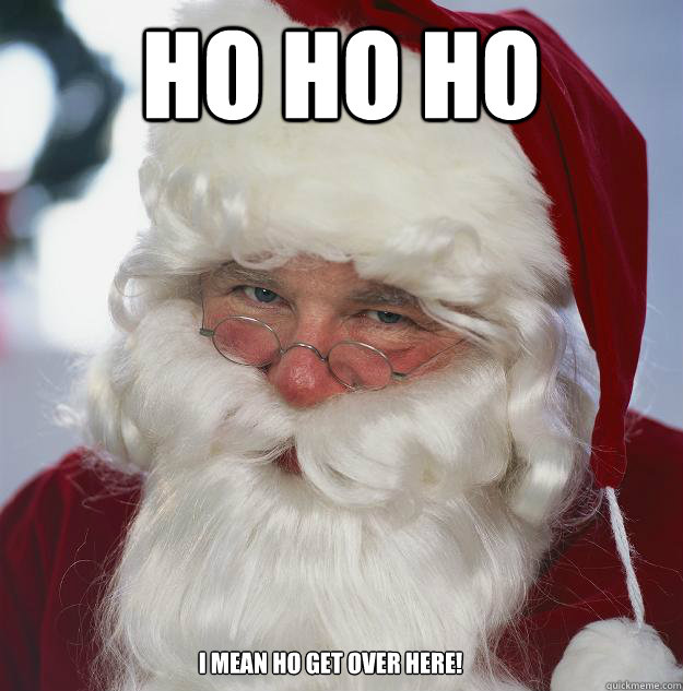 ho ho ho i mean ho get over here!  Scumbag Santa