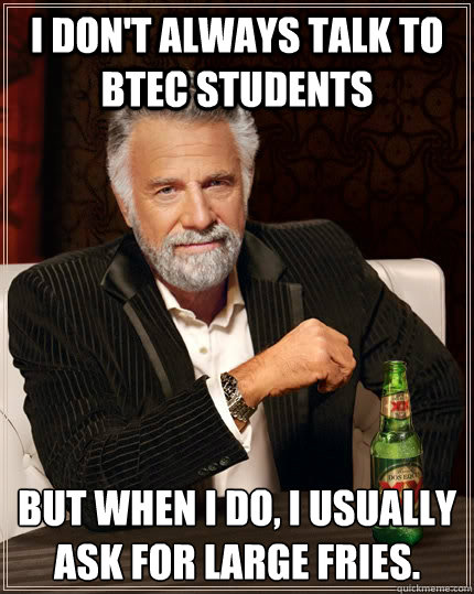 I don't always talk to BTEC students but when I do, I usually ask for large fries.  The Most Interesting Man In The World