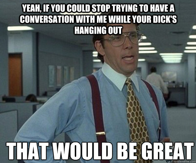 Yeah, if you could stop trying to have a conversation with me while your dick's hanging out THAT WOULD BE GREAT  that would be great