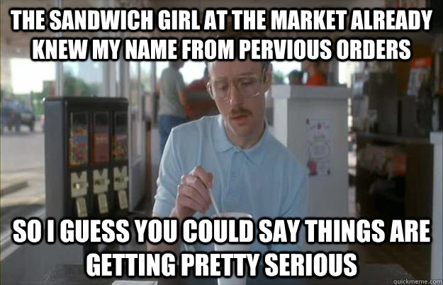 The sandwich girl at the market already knew my name from pervious orders So i guess you could say things are getting pretty serious - The sandwich girl at the market already knew my name from pervious orders So i guess you could say things are getting pretty serious  Gettin Pretty Serious