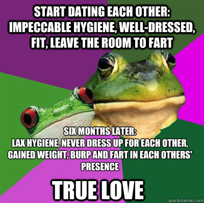 start dating each other: impeccable hygiene, well-dressed, fit, leave the room to fart six months later:
lax hygiene, never dress up for each other, gained weight, burp and fart in each others' presence True love - start dating each other: impeccable hygiene, well-dressed, fit, leave the room to fart six months later:
lax hygiene, never dress up for each other, gained weight, burp and fart in each others' presence True love  Foul Frog Couple