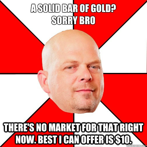 A solid Bar of Gold?
Sorry Bro There's no market for that right now. Best I can offer is $10. - A solid Bar of Gold?
Sorry Bro There's no market for that right now. Best I can offer is $10.  Pawn Star