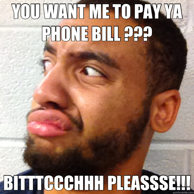 YOU WANT ME TO PAY YA PHONE BILL ??? BITTTCCCHHH PLEASSSE!!!  