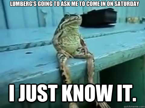 Lumberg's going to ask me to come in on Saturday I just know it.  SITTING FROG