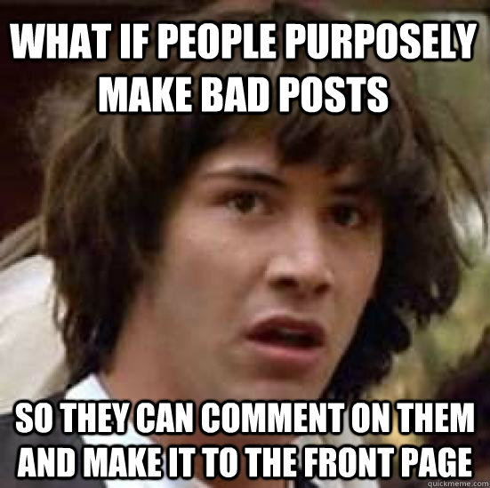 What if people purposely make bad posts so they can comment on them and make it to the front page  conspiracy keanu