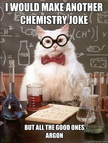 I would make another chemistry joke But all the good ones 
argon  Chemistry Cat