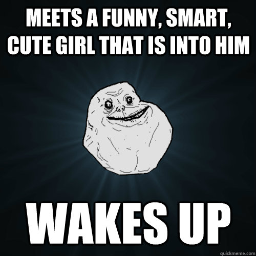 Meets a funny, smart, cute girl that is into him Wakes up - Meets a funny, smart, cute girl that is into him Wakes up  Forever Alone