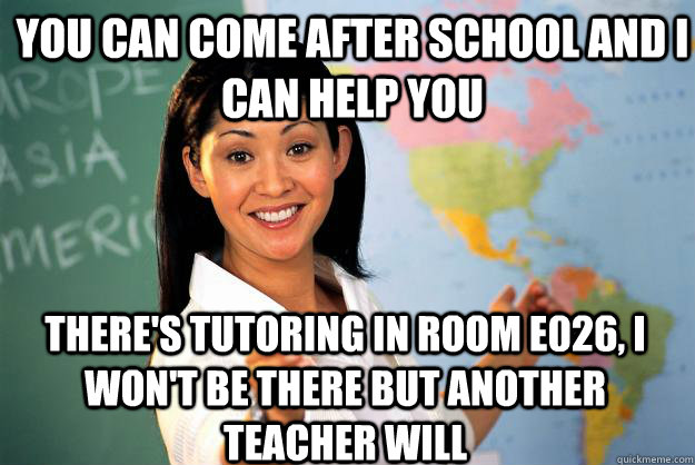 You can come after school and I can help you There's tutoring in room E026, I won't be there but another teacher will  Unhelpful High School Teacher