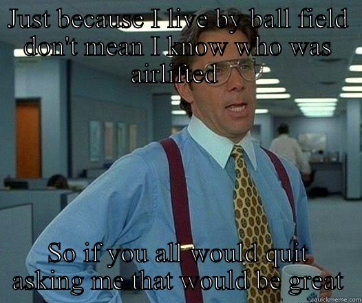 JUST BECAUSE I LIVE BY BALL FIELD DON'T MEAN I KNOW WHO WAS AIRLIFTED  SO IF YOU ALL WOULD QUIT ASKING ME THAT WOULD BE GREAT Office Space Lumbergh