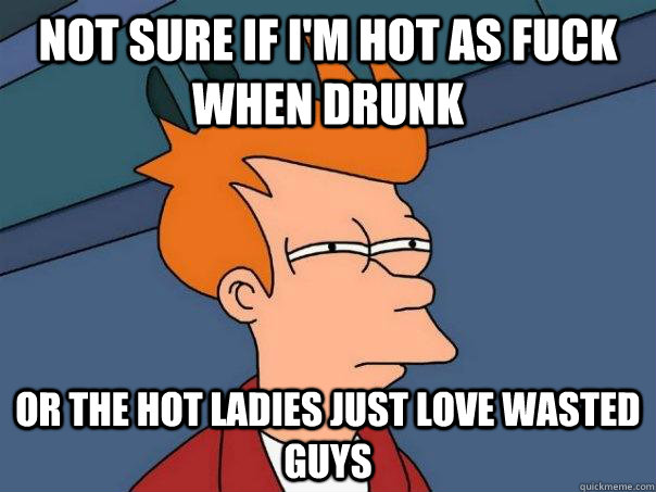 Not sure if i'm hot as fuck when drunk or the hot ladies just love wasted guys - Not sure if i'm hot as fuck when drunk or the hot ladies just love wasted guys  Futurama Fry