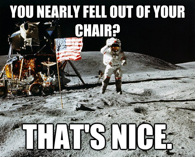 You nearly fell out of your chair? That's nice.  Unimpressed Astronaut