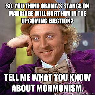 So, you think Obama's stance on marriage will hurt him in the upcoming election? tell me what you know about mormonism.  Condescending Wonka