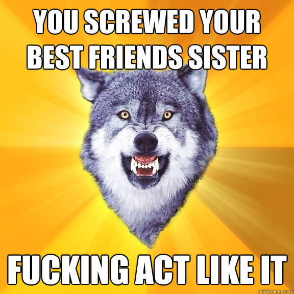 YOU SCREWED YOUR BEST FRIENDS SISTER fucking act like it  Courage Wolf