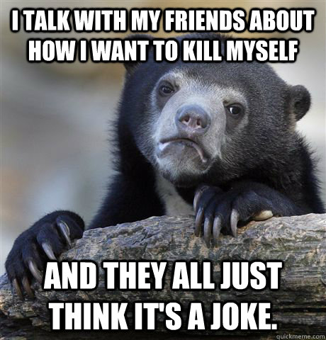 i talk with my friends about how i want to kill myself and they all just think it's a joke. - i talk with my friends about how i want to kill myself and they all just think it's a joke.  Confession Bear