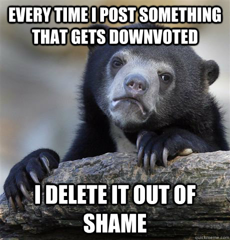 Every time I post something that gets downvoted I delete it out of shame   Confession Bear