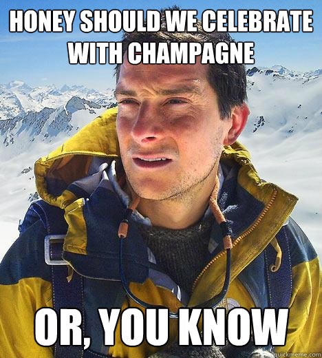 Honey should we celebrate with champagne or, you know  Bear Grylls