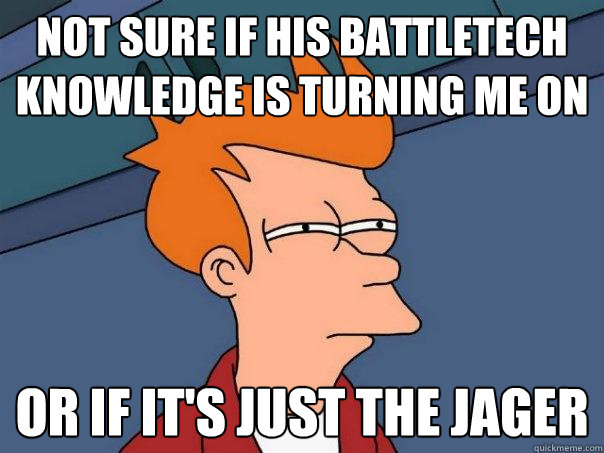 not sure if his Battletech knowledge is turning me on Or if it's just the Jager  Futurama Fry