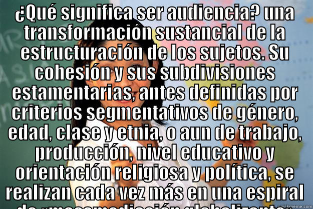 asjdfh askdfjhakjdsfh - ¿QUÉ SIGNIFICA SER AUDIENCIA? UNA TRANSFORMACIÓN SUSTANCIAL DE LA ESTRUCTURACIÓN DE LOS SUJETOS. SU COHESIÓN Y SUS SUBDIVISIONES ESTAMENTARIAS, ANTES DEFINIDAS POR CRITERIOS SEGMENTATIVOS DE GÉNERO, EDAD, CLASE Y ETNIA, O AUN DE TRABAJO, PRODUCCIÓN, NIVEL  Unhelpful High School Teacher