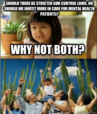 Why not both? Should there be stricter gun control laws, or should we invest more in care for mental health patients?  Why not both