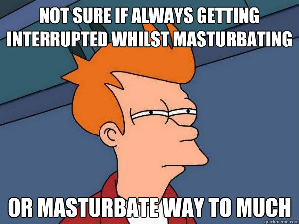 Not sure if always getting interrupted whilst masturbating  Or masturbate way to much  Futurama Fry
