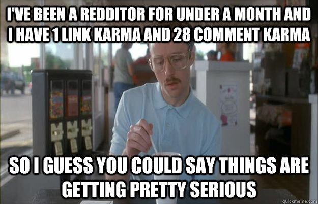 I've Been a redditor for under a month and i have 1 link karma and 28 comment karma So I guess you could say things are getting pretty serious  Things are getting pretty serious