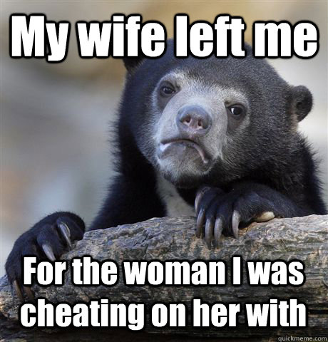 My wife left me For the woman I was cheating on her with  Confession Bear