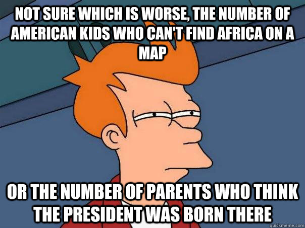 Not sure which is worse, the number of American kids who can't find Africa on a map Or the number of parents who think the president was born there  Futurama Fry