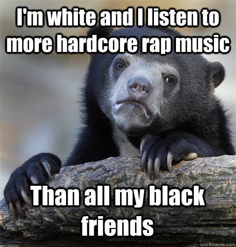 I'm white and I listen to more hardcore rap music Than all my black friends  Confession Bear