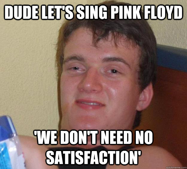 Dude let's sing pink Floyd 'we don't need no satisfaction'  10 Guy