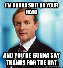 I'm gonna shit on your head and you're gonna say thanks for the hat  Enda Kenny