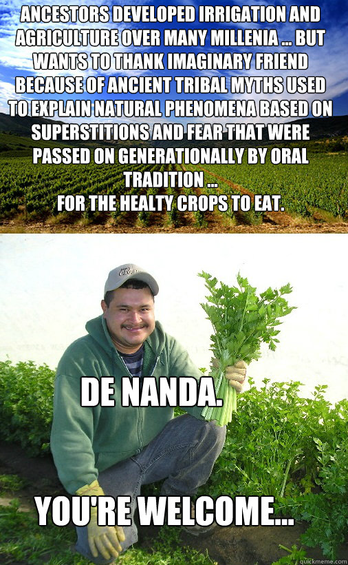 ancestors developed irrigation and agriculture over many millenia ... but wants to thank imaginary friend because of ancient tribal myths used to explain natural phenomena based on superstitions and fear that were  passed on generationally by oral traditi - ancestors developed irrigation and agriculture over many millenia ... but wants to thank imaginary friend because of ancient tribal myths used to explain natural phenomena based on superstitions and fear that were  passed on generationally by oral traditi  Thanks Jesus for the crops