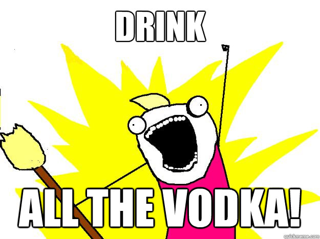 Drink ALL the Vodka!  