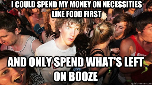 I could spend my money on necessities like food first And only spend what's left on booze  Sudden Clarity Clarence