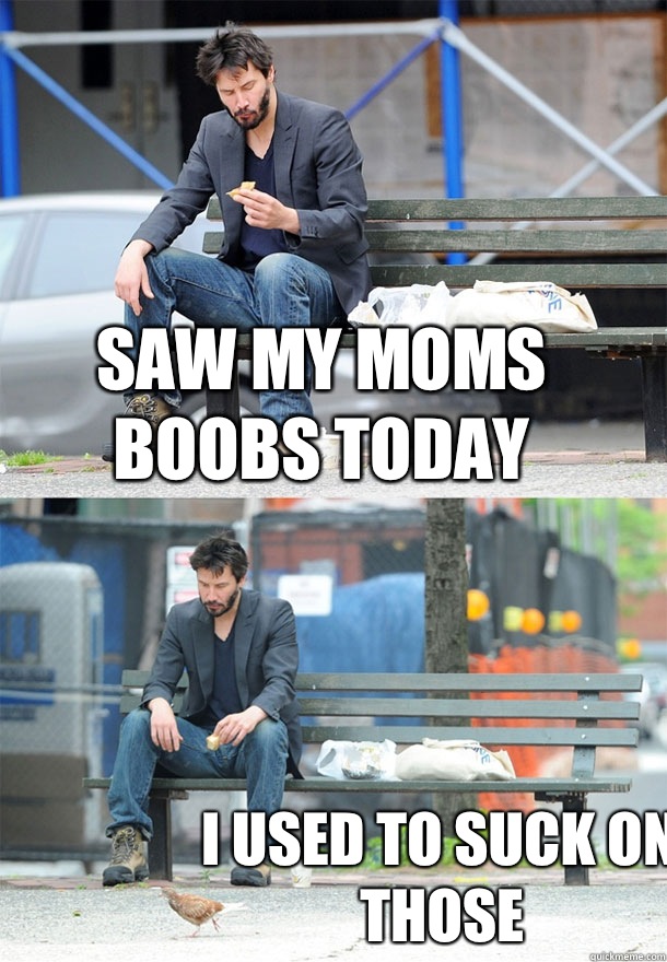 Saw my moms boobs today I used to suck on those  Sad Keanu