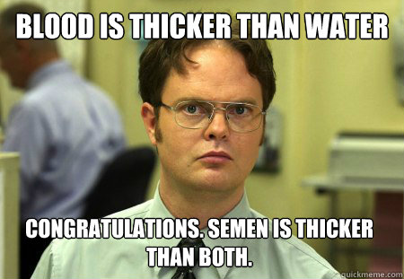 Blood is thicker than water Congratulations. Semen is thicker than both.  Dwight