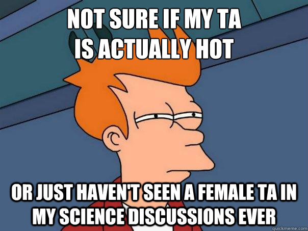 Not sure if my TA 
is actually hot Or just haven't seen a female TA in my science discussions ever  Futurama Fry