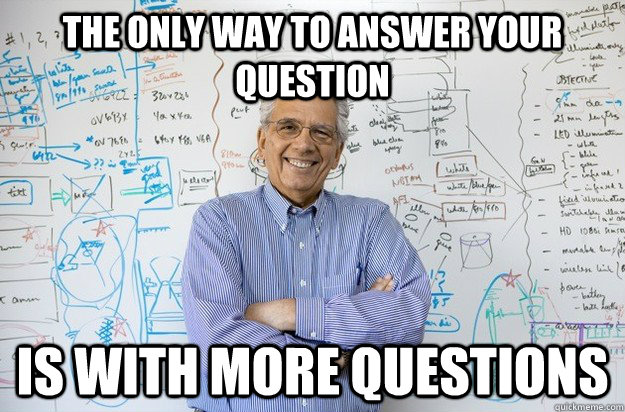 The only way to answer your question is with more questions - The only way to answer your question is with more questions  Engineering Professor