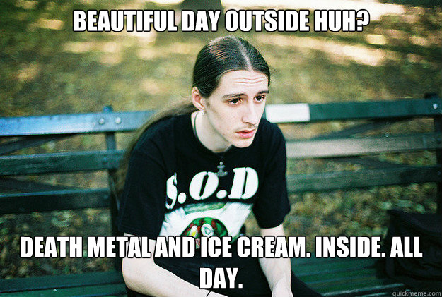 Beautiful Day Outside Huh? death metal and ice cream. Inside. All day.  First World Metal Problems