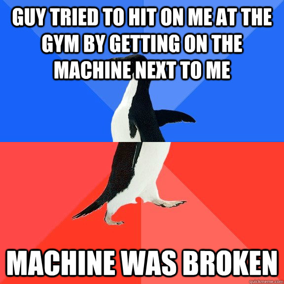 Guy tried to hit on me at the gym by getting on the machine next to me Machine was broken  