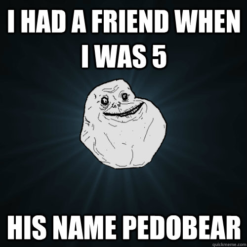 i had a friend when i was 5  his name pedobear - i had a friend when i was 5  his name pedobear  Forever Alone