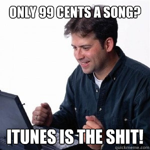 only 99 cents a song? itunes is the shit!  Lonely Computer Guy