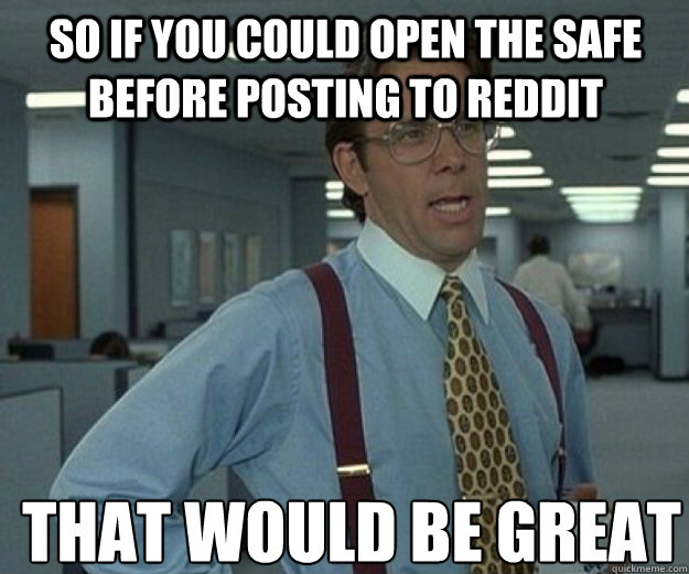 So if you could open the safe before posting to Reddit THAT WOULD BE GREAT  that would be great